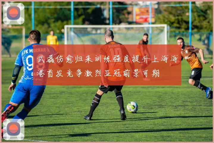 武磊伤愈归来训练强度提升上海海港首发竞争激烈亚冠前景可期