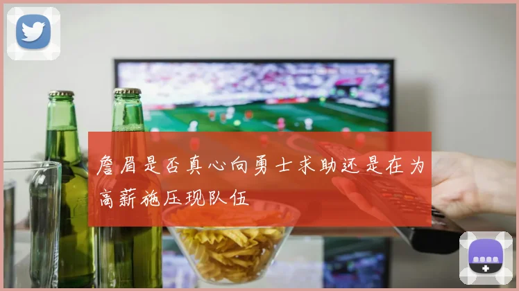 詹眉是否真心向勇士求助还是在为高薪施压现队伍