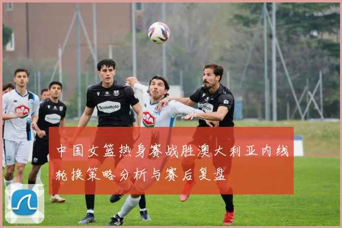 中国女篮热身赛战胜澳大利亚内线轮换策略分析与赛后复盘