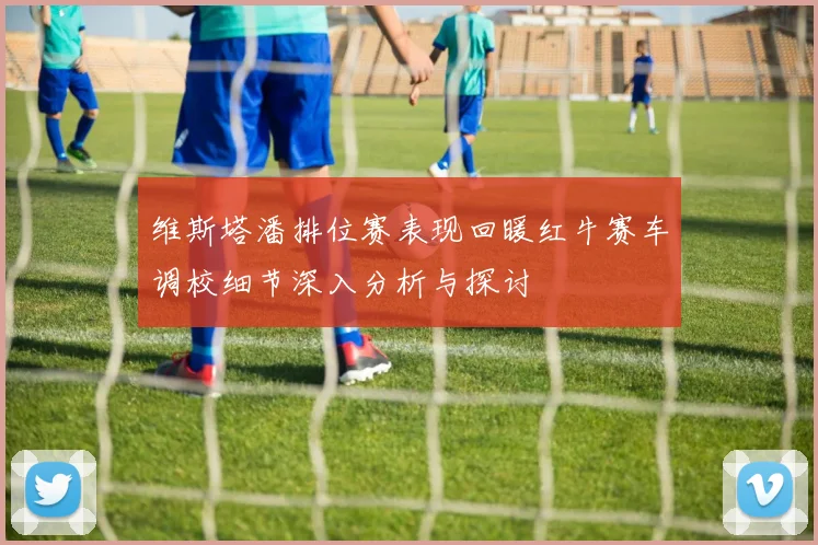 维斯塔潘排位赛表现回暖红牛赛车调校细节深入分析与探讨